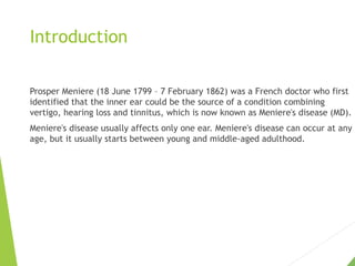 Introduction
Prosper Meniere (18 June 1799 – 7 February 1862) was a French doctor who first
identified that the inner ear could be the source of a condition combining
vertigo, hearing loss and tinnitus, which is now known as Meniere's disease (MD).
Meniere's disease usually affects only one ear. Meniere's disease can occur at any
age, but it usually starts between young and middle-aged adulthood.
 