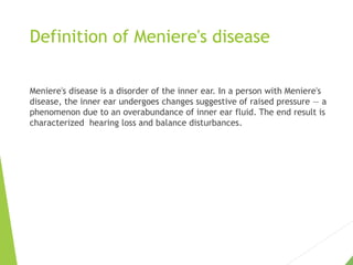 Definition of Meniere's disease
Meniere's disease is a disorder of the inner ear. In a person with Meniere's
disease, the inner ear undergoes changes suggestive of raised pressure — a
phenomenon due to an overabundance of inner ear fluid. The end result is
characterized hearing loss and balance disturbances.
 