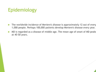 Epidemiology
 The worldwide incidence of Meniere's disease is approximately 12 out of every
1,000 people. Perhaps 100,000 patients develop Meniere's disease every year.
 MD is regarded as a disease of middle age. The mean age of onset of MD peaks
at 40–50 years.
 