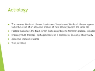 Aetiology
 The cause of Meniere's disease is unknown. Symptoms of Meniere's disease appear
to be the result of an abnormal amount of fluid (endolymph) in the inner ear.
 Factors that affect the fluid, which might contribute to Meniere's disease, include:
 Improper fluid drainage, perhaps because of a blockage or anatomic abnormality
 Abnormal immune response
 Viral infection
 