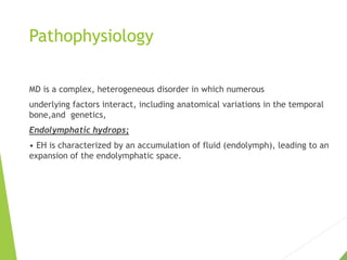 Pathophysiology
MD is a complex, heterogeneous disorder in which numerous
underlying factors interact, including anatomical variations in the temporal
bone,and genetics,
Endolymphatic hydrops;
• EH is characterized by an accumulation of fluid (endolymph), leading to an
expansion of the endolymphatic space.
 