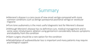 Summary
Meniere’s disease is a rare cause of new onset vertigo compared with more
common conditions such as benign paroxysmal positional vertigo or vestibular
migraine
Pure tone audiometry is the most useful diagnostic test for Meniere’s disease
Although Meniere’s disease has no definitive cure, medical management and in
some cases intratympanic ablation using gentamicin considerably reduces symptoms
and disability from the condition
Open surgery should be a rare option for the condition
Rehabilitation of audiovestibular loss is important and many patients may require
psychological support
 