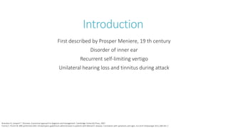 Introduction
First described by Prosper Meniere, 19 th century
Disorder of inner ear
Recurrent self-limiting vertigo
Unilateral hearing loss and tinnitus during attack
Bronstein A, Lempert T. Dizziness. A practical approach to diagnosis and management. Cambridge University Press, 2007.
Fiorino F, Pizzini FB. MRI performed after intratympanic gadolinium administration in patients with Meniere’s disease. Correlation with symptoms and signs. Eur Arch Otolaryngol 2011;268:181-7.
 