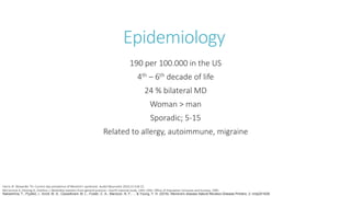 Epidemiology
190 per 100.000 in the US
4th – 6th decade of life
24 % bilateral MD
Woman > man
Sporadic; 5-15
Related to allergy, autoimmune, migraine
Nakashima, T., Pyykkö, I., Arroll, M. A., Casselbrant, M. L., Foster, C. A., Manzoor, N. F., ... & Young, Y. H. (2016). Meniere's disease.Nature Reviews Disease Primers, 2, nrdp201628.
Harris JP, Alexander TH. Current-day prevalence of Meniere’s syndrome. Audiol Neurootol 2010;15:318-22.
McCormick A, Fleming D, Charlton J. Morbidity statistics from general practice—fourth national study. 1991-1992. Office of Population Censuses and Surveys, 1995.
 