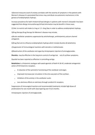 1)General measures:Level of anxiety correlates with the severity of symptoms in the patients with 
Meniere’s disease,it is postulated that stress may contribute via autonomic mechanisms in the 
genesis of endolymphatic hydrops. 
Increase prevalence for both inhalant & food allergies in patients with meniere’s diseae& it has been 
suggested that allergy immunotherapy & food elimination may be benefit in these cases. 
2) Diet: to restrict salt intake to 1mg or 1.5 -2mg /day in order to address endolymphatic hydrops. 
3)Drug therapy:Drug therapy for Meniere’s disease may include, 
a)Acute vestibular symptoms suppression by anticholinergic ,antihistaminic,calcium channel 
antagonist. 
b)Drug that aim to influence endolymphatic hydrops which include diuretics & betahistine. 
c)Suppression of immunological reactions with steroids or methotrexate. 
d)Deastruction of the vestibular end organ by intratympanic injection of aminoglycosides. 
Diuretics may be effective in the long term control of vertigo but not of cochlear symptoms. 
Dyazide has been reported as effective in controlling vertigo. 
Betahistine is a histaminic analogue with weak agonistic of both H1 & H2 ,moderate antagonistic 
action of H3 histaminic receptors. 
a) A reduction of the symmetric functioning of the vestibular end organ. 
b) Improved microvascular circulation in the stria vascularis of the cochlear. 
c) Inhibition of the activity in the vestibular nuclei. 
d) Less alertness effects on alertness through cerebral H1 receptors. 
Suppression of immunogical reaction:oral recommended treatments include high doses of 
prednisolone for one month with slow tapering over 4 to 6 months. 
Intratympanic injection of aminoglycoside. 
