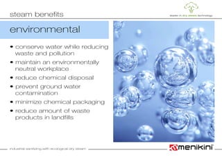 industrial sanitizing with ecological dry steam
environmental
• conserve water while reducing
	 waste and pollution
• maintain an environmentally
	 neutral workplace
• reduce chemical disposal
• prevent ground water 				
	contamination
• minimize chemical packaging
• reduce amount of waste
	 products in landfills
steam benefits
 