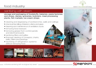 industrial sanitizing with ecological dry steam
storage and packaging of foodstuffs, bakeries, pasta factories
and shops, dairies, groceries, butchers, meat processing
plants, fish markets, ice cream shops
• cleaning and degreasing of workbenches, walls and ceilings
• chemical free killing of listeria in drains and pipes
• cleaning and maintenance of ventilation ducts
• removing food residues
• removing grease from control panels
	 and electrical boards
• sanitizing filters and grilles
• thorough cleaning of conveyors, chains,
	 belts, rollers and packings
• sanitizing of refrigeration systems
	 without removing food
food industry
sanitizing with steam
chocolate factorycleaning a mixerfresh pasta-after salami factoryfresh pasta-beforesteel step
after
before
 