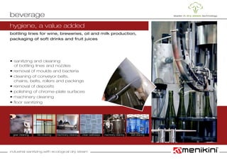 industrial sanitizing with ecological dry steam
bottling lines for wine, breweries, oil and milk production,
packaging of soft drinks and fruit juices
• sanitizing and cleaning
	 of bottling lines and nozzles
• removal of moulds and bacteria
• cleaning of conveyor belts,
	 chains, belts, rollers and packings
• removal of deposits
• polishing of chrome-plate surfaces
• machinery cleaning
• floor sanitizing
beverage
tile cleaning clean walkwaysgear cleaning machinery cleaning machinery cleaning
hygiene, a value added
belt cleaning
 