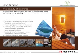 industrial sanitizing with ecological dry steam
the beauty of cleaning
turkish baths, beauty farms, saunas, fitness centers, gyms,
swimming pools, bowling
• elimination of viruses, bacteria and fungi
• sanitizing of contact surfaces
• cleaning of glass, mirrors and parquet
• sanitizing of saunas and Turkish baths,
	 hydromassages, wellbeing
	 and massage parlours
• sanitizing of swimming pool edges,
	 showers and changing rooms
• cleaning parquet in sport centers
spa & sport
shower encrusting-after removal of dirtshower encrusting-after shower encrusting-first swimming pool sanitizingshower encrusting-first
 