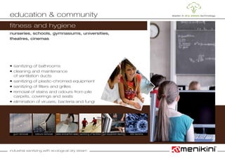 industrial sanitizing with ecological dry steam
nurseries, schools, gymnasiums, universities,
theatres, cinemas
• sanitizing of bathrooms
• cleaning and maintenance
	 of ventilation ducts
• sanitizing of plastic-chromed equipment
• sanitizing of filters and grilles
• removal of stains and odours from pile
	 carpets, coverings and seats
• elimination of viruses, bacteria and fungi
education & community
odours removal sanitizing of facilitiesgum removal stains removal from seats gym equipment cleaning
fitness and hygiene
kills bacteria
 