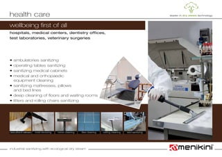 industrial sanitizing with ecological dry steam
wellbeing first of all
hospitals, medical centers, dentistry offices,
test laboratories, veterinary surgeries
• ambulatories sanitizing
• operating tables sanitizing
• sanitizing medical cabinets
• medical and orthopaedic
	 equipment cleaning
• sanitizing mattresses, pillows
	 and bed lines
• deep cleaning of floors and waiting rooms
• litters and rolling chairs sanitizing
health care
cleanspillows&mattresses mirror cleaning ceiling cleaningmold removing tiles cleaning bed sanitizing
 