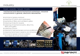 industrial sanitizing with ecological dry steam
mechanical and electromechanical workshops, industrial
environments in general, electronic laboratories
• removal of greasy residues
• cleaning of motors and crankcases
• sanitizing of filters and ventilation grilles
• cleaning of electric boards
• cleaning of mechanical parts, alloy rims,
	 filters and grilles
• cleaning of floors
• cleaning of heat exchangers and air-conditioners
• cleaning transmission systems and oil sumps
• removal of grease and encrustation
	 from fixed structures and scales
industry
toxic waste never more
chains – afterchains – firstmotor block - first motor block - afterelectric motor - afterelectric motor - first
 