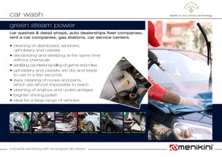 industrial sanitizing with ecological dry steam
car washes & detail shops, auto dealerships fleet companies,
rent a car companies, gas stations, car service centers
• cleaning of dashboard, windows,
	 upholstery and carpets
• deodorizing and sterilizing at the same time
	 without chemicals
• sanitizing car interior by killing of germs and mites
• upholstery and carpets are dry and ready
	 to use in a few seconds
• easy cleaning of nooks and parts,			
	 which are almost impossible to reach
• cleaning of engines and undercarriages
• brighter shining polish
• ideal for a large range of vehicles
car wash
upholstery cleaning wheels cleaningdashboard sanitizing engine cleaning melts away dirt and oil
green steam power
mobile, flexible and fast
 