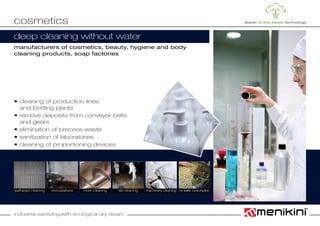 industrial sanitizing with ecological dry steam
deep cleaning without water
manufacturers of cosmetics, beauty, hygiene and body
cleaning products, soap factories
• cleaning of production lines
	 and bottling plants
• remove deposits from conveyor belts
	 and gears
• elimination of process waste
• sanitization of laboratories
• cleaning of proportioning devices
cosmetics
walkways cleaning mixer cleaning machinery cleaningencrustations tile cleaning no water consumption
 