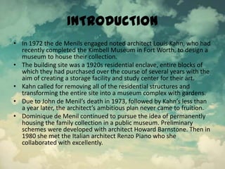 INTRODUCTION
• In 1972 the de Menils engaged noted architect Louis Kahn, who had
recently completed the Kimbell Museum in Fort Worth, to design a
museum to house their collection.
• The building site was a 1920s residential enclave, entire blocks of
which they had purchased over the course of several years with the
aim of creating a storage facility and study center for their art.
• Kahn called for removing all of the residential structures and
transforming the entire site into a museum complex with gardens.
• Due to John de Menil’s death in 1973, followed by Kahn’s less than
a year later, the architect’s ambitious plan never came to fruition.
• Dominique de Menil continued to pursue the idea of permanently
housing the family collection in a public museum. Preliminary
schemes were developed with architect Howard Barnstone. Then in
1980 she met the Italian architect Renzo Piano who she
collaborated with excellently.
 