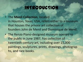 INTRODUCTION
• The Menil Collection, located
in Houston, Texas, USA, refers either to a museum
that houses the private art collection of
founders John de Menil and Dominique de Menil.
• The Renzo Piano-designed museum opened to
the public in June 1987, has collection of
twentieth-century art, including over 15,000
paintings, sculptures, prints, drawings, photograp
hs, and rare books.
 