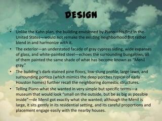DESIGN
• Unlike the Kahn plan, the building envisioned by Piano—his first in the
United States—would not remake the existing neighborhood but rather
blend in and harmonize with it.
• The exterior—an understated facade of gray cypress siding, wide expanses
of glass, and white-painted steel—echoes the surrounding bungalows, all
of them painted the same shade of what has become known as “Menil
gray.”
• The building’s dark-stained pine floors, low-slung profile, large lawn, and
surrounding portico (which mimics the deep porches typical of early
Houston homes) further recall the neighboring domestic structures.
• Telling Piano what she wanted in very simple but specific terms—a
museum that would look “small on the outside, but be as big as possible
inside”—de Menil got exactly what she wanted; although the Menil is
large, it sits gently in its residential setting, and its careful proportions and
placement engage easily with the nearby houses.
 