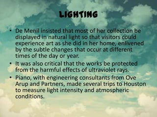 LIGHTING
• De Menil insisted that most of her collection be
displayed in natural light so that visitors could
experience art as she did in her home, enlivened
by the subtle changes that occur at different
times of the day or year.
• It was also critical that the works be protected
from the harmful effects of ultraviolet rays.
• Piano, with engineering consultants from Ove
Arup and Partners, made several trips to Houston
to measure light intensity and atmospheric
conditions.
 
