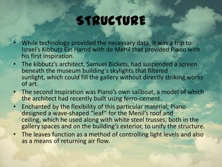 STRUCTURE
• While technology provided the necessary data, it was a trip to
Israel’s Kibbutz Ein Harod with de Menil that provided Piano with
his first inspiration.
• The kibbutz’s architect, Samuel Bickets, had suspended a screen
beneath the museum building’s skylights that filtered
sunlight, which could fill the gallery without directly striking works
of art.
• The second inspiration was Piano’s own sailboat, a model of which
the architect had recently built using ferro-cement.
• Enchanted by the flexibility of this particular material, Piano
designed a wave-shaped “leaf” for the Menil’s roof and
ceiling, which he used along with white steel trusses, both in the
gallery spaces and on the building’s exterior, to unify the structure.
• The leaves function as a method of controlling light levels and also
as a means of returning air flow.
 