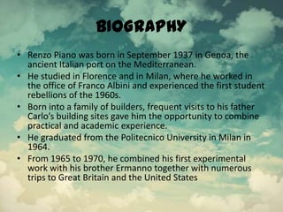 BIOGRAPHY
• Renzo Piano was born in September 1937 in Genoa, the
ancient Italian port on the Mediterranean.
• He studied in Florence and in Milan, where he worked in
the office of Franco Albini and experienced the first student
rebellions of the 1960s.
• Born into a family of builders, frequent visits to his father
Carlo’s building sites gave him the opportunity to combine
practical and academic experience.
• He graduated from the Politecnico University in Milan in
1964.
• From 1965 to 1970, he combined his first experimental
work with his brother Ermanno together with numerous
trips to Great Britain and the United States
 