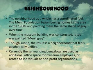 NEIGHBOURHOOD
• The neighborhood as a whole has a coordinated feel.
The Menil Foundation began buying homes in the area
in the 1960s and painting them the same shade of gray
over time.
• When the museum building was constructed, it too
was painted "Menil gray".
• Though subtle, the result is a neighborhood that feels
aesthetically unified.
• Currently the surrounding bungalows are used as
additional office space for museum employees, or
rented to individuals or non-profit organizations.
 