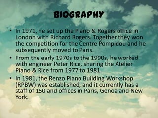 BIOGRAPHY
• In 1971, he set up the Piano & Rogers office in
London with Richard Rogers. Together they won
the competition for the Centre Pompidou and he
subsequently moved to Paris.
• From the early 1970s to the 1990s, he worked
with engineer Peter Rice, sharing the Atelier
Piano & Rice from 1977 to 1981.
• In 1981, the Renzo Piano Building Workshop
(RPBW) was established, and it currently has a
staff of 150 and offices in Paris, Genoa and New
York.
 