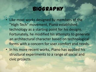 BIOGRAPHY
• Like most works designed by members of the
"High-Tech" movement, Piano established
technology as a starting point for his designs.
Fortunately, he modified his attempts to generate
an architectural character based on technological
forms with a concern for user comfort and needs.
• In his more recent works, Piano has applied his
structural experiments to a range of social and
civic projects.
 