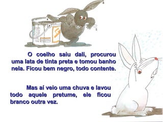 O coelho saiu dali, procurou uma lata de tinta preta e tomou banho nela. Ficou bem negro, todo contente.   Mas aí veio uma chuva e lavou todo aquele pretume, ele ficou branco outra vez. 