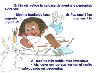 Então ele voltou lá na casa da menina e perguntou outra vez: - Menina bonita do laço    de fita, qual é teu segredo  pra ser tão pretinha? A  menina não sabia, mas inventou:   - Ah, deve ser porque eu tomei muito café quando era pequenina . 