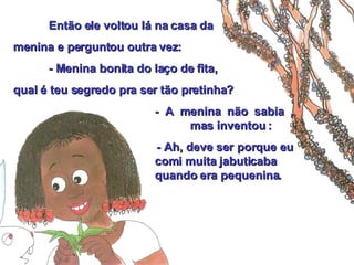 Então ele voltou lá na casa da  menina e perguntou outra vez: - Menina bonita do laço de fita,  qual é teu segredo pra ser tão pretinha? - A menina não sabia ,  mas inventou :   - Ah, deve ser porque eu  comi muita jabuticaba    quando era pequenina. 