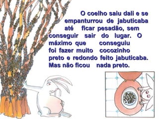 O coelho saiu dali e se  empanturrou de jabuticaba  até  ficar pesadão, sem  conseguir  sair do lugar. O  máximo que  conseguiu  foi fazer muito  cocozinho  preto e redondo feito  jabuticaba. Mas não ficou  nada preto. 