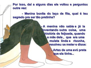Por isso, daí a alguns dias ele voltou e perguntou outra vez: - Menina bonita do laço de fita, qual é teu segredo pra ser tão pretinha?    - A  menina  não  sabia e  já  ia    inventando outra  coisa,  uma    história de feijoada, quando   a mãe dela ,  que  era uma    mulata  linda e  risonha,  resolveu se meter e disse: - Artes de uma avó preta    que ela tinha... 