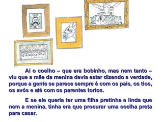 Aí o coelho – que era bobinho, mas nem tanto – viu que a mãe da menina devia estar dizendo a verdade, porque a gente se parece sempre é com os pais, os tios, os avós e até com os parentes tortos. E se ele queria ter uma filha pretinha e linda que nem a menina, tinha era que procurar uma coelha preta para casar. 
