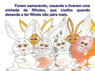 Foram namorando, casando e tiveram uma ninhada de filhotes, que coelho quando desanda a ter filhote não pára mais. 
