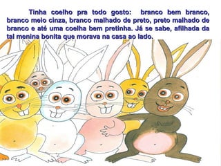 Tinha coelho pra todo gosto:  branco bem branco, branco meio cinza, branco malhado de preto, preto malhado de branco e até uma coelha bem pretinha. Já se sabe, afilhada da tal menina bonita que morava na casa ao lado. 