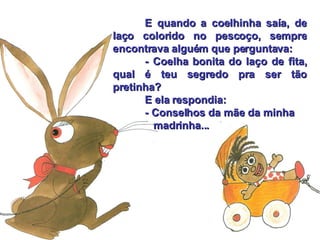E quando a coelhinha saía, de laço colorido no pescoço, sempre encontrava alguém que perguntava: - Coelha bonita do laço de fita, qual é teu segredo pra ser tão pretinha? E ela respondia: - Conselhos da mãe da minha      madrinha... 