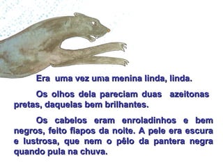 Era  uma vez uma menina linda, linda. Os olhos dela pareciam duas  azeitonas  pretas, daquelas bem brilhantes. Os cabelos eram enroladinhos e bem negros, feito fiapos da noite. A pele era escura e lustrosa, que nem o pêlo da pantera negra quando pula na chuva. 