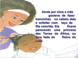 Ainda por cima a mãe  gostava de fazer trancinhas  no cabelo dela e enfeitar com  laço de  fita colorida. Ela  ficava parecendo uma princesa das Terras da África, ou uma fada do  Reino do Luar. 