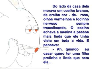 Do lado da casa dela morava um coelho branco, de orelha cor - de-  rosa, olhos vermelhos e focinho nervoso sempre tremelicando. O coelho achava a menina a pessoa mais linda que ele tinha visto em toda a vida. E pensava: - Ah, quando  eu casar quero ter uma filha pretinha e linda que nem ela... 