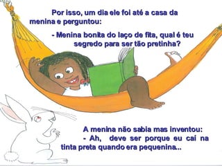 Por isso, um dia ele foi até a casa da menina e perguntou: - Menina bonita do laço de fita, qual é teu  segredo para ser tão pretinha? A menina não sabia mas inventou: - Ah,  deve ser porque eu caí na tinta preta quando era pequenina... 