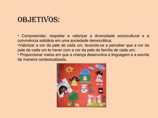 OBjETIVOS:
• Compreender, respeitar e valorizar a diversidade sociocultural e a
convivência solidária em uma sociedade democrática;
•Valorizar a cor da pele de cada um, levando-os a perceber que a cor da
pele de cada um te haver com a cor da pele da família de cada um;
• Proporcionar meios em que a criança desenvolva a linguagem e a escrita
de maneira contextualizada.
 
