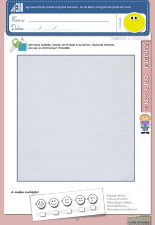 Agrupamento de Escolas da Quinta do Conde – Escola Básica Integrada da Quinta do Conde
Avaliação
Nome: ___________________________________
Data: _____/_____/__________
A minha avaliação:
Está perfeito!
Está muito bem!
Posso fazer melhor.
Devo melhorar...
Devo mesmo melhorar!
Com muito cuidado, recorta, em revistas e/ou jornais, figuras de meninas.
Cola aqui as meninas que recostaste.
11
 