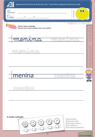 Agrupamento de Escolas da Quinta do Conde – Escola Básica Integrada da Quinta do Conde
Avaliação
Nome: ___________________________________
Data: _____/_____/__________
A minha avaliação:
Está perfeito!
Está muito bem!
Posso fazer melhor.
Devo melhorar...
Devo mesmo melhorar!
12
Copia a palavra menina.
Escreve com muito cuidado e dá o teu melhor!
menina
menina
 