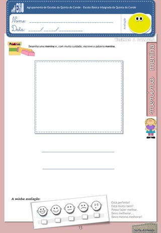 Agrupamento de Escolas da Quinta do Conde – Escola Básica Integrada da Quinta do Conde
Avaliação
Nome: ___________________________________
Data: _____/_____/__________
A minha avaliação:
Está perfeito!
Está muito bem!
Posso fazer melhor.
Devo melhorar...
Devo mesmo melhorar!
13
Desenha uma menina e, com muito cuidado, escreve a palavra menina.
 