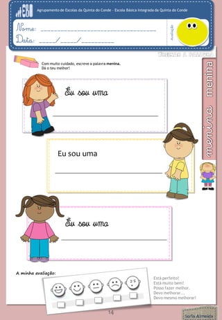 Agrupamento de Escolas da Quinta do Conde – Escola Básica Integrada da Quinta do Conde
Avaliação
Nome: ___________________________________
Data: _____/_____/__________
A minha avaliação:
Está perfeito!
Está muito bem!
Posso fazer melhor.
Devo melhorar...
Devo mesmo melhorar!
14
Com muito cuidado, escreve a palavra menina.
Dá o teu melhor!
Eu sou uma
Eu sou uma
Eu sou uma
 