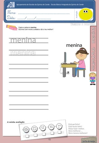 Agrupamento de Escolas da Quinta do Conde – Escola Básica Integrada da Quinta do Conde
Avaliação
Nome: ___________________________________
Data: _____/_____/__________
A minha avaliação:
Está perfeito!
Está muito bem!
Posso fazer melhor.
Devo melhorar...
Devo mesmo melhorar!
16
Copia a palavra menina.
Escreve com muito cuidado e dá o teu melhor!
menina
menina
 