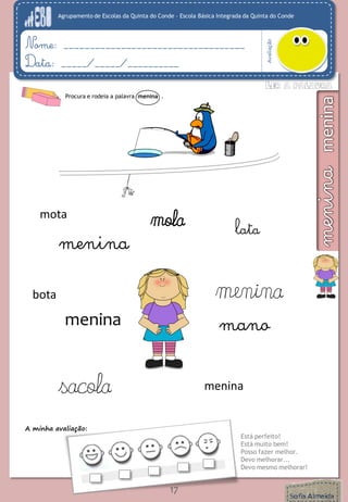 Agrupamento de Escolas da Quinta do Conde – Escola Básica Integrada da Quinta do Conde
Avaliação
Nome: ___________________________________
Data: _____/_____/__________
A minha avaliação:
Está perfeito!
Está muito bem!
Posso fazer melhor.
Devo melhorar...
Devo mesmo melhorar!
17
Procura e rodeia a palavra menina .
manomenina
menina
menina
menina
bota
sacola
mota
lata
mola
 