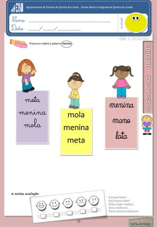 Agrupamento de Escolas da Quinta do Conde – Escola Básica Integrada da Quinta do Conde
Avaliação
Nome: ___________________________________
Data: _____/_____/__________
A minha avaliação:
Está perfeito!
Está muito bem!
Posso fazer melhor.
Devo melhorar...
Devo mesmo melhorar!
18
mola
menina
meta
meta
menina
mola
menina
mano
lata
Procura e rodeia a palavra menina .
 