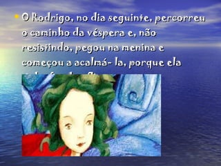 O Rodrigo, no dia seguinte, percorreu o caminho da véspera e, não resistindo, pegou na menina e começou a acalmá- la, porque ela tinha ficado aflita.