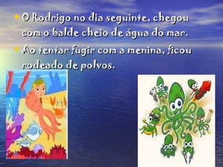O Rodrigo no dia seguinte, chegou com o balde cheio de água do mar. Ao tentar fugir com a menina, ficou rodeado de polvos.